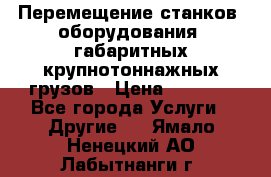 Перемещение станков, оборудования, габаритных крупнотоннажных грузов › Цена ­ 7 000 - Все города Услуги » Другие   . Ямало-Ненецкий АО,Лабытнанги г.